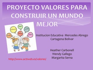PROYECTO VALORES PARA CONSTRUIR UN MUNDO MEJOR,[object Object],Institucion Educativa  Mercedes Abrego ,[object Object],Cartagena Bolivar,[object Object],Heather Carbonell ,[object Object],Wendy Gallego ,[object Object],Margarita Serna ,[object Object],http://www.actiweb.es/valores/,[object Object]