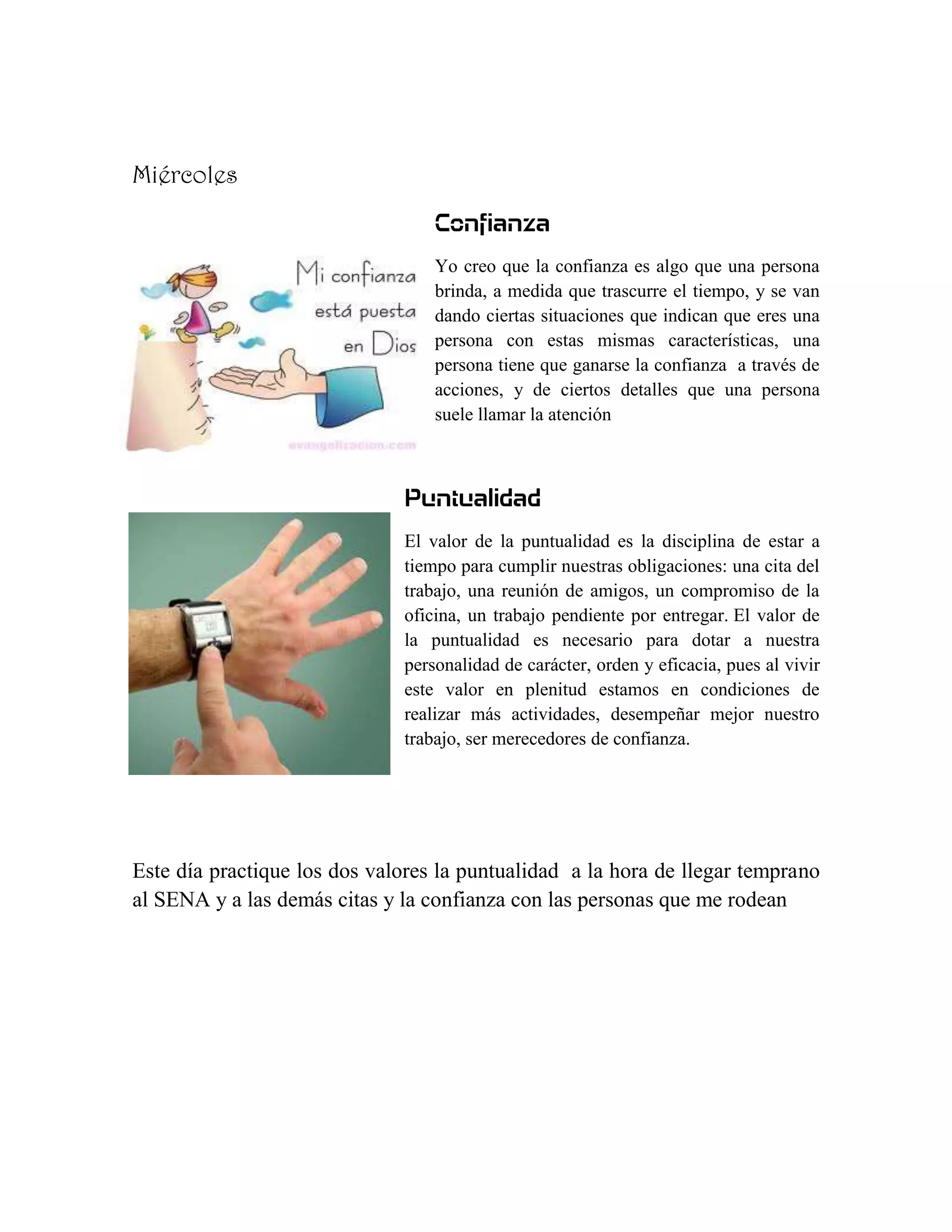 Miércoles
                                  Confianza
                                  Yo creo que la confianza es algo que una persona
                                  brinda, a medida que trascurre el tiempo, y se van
                                  dando ciertas situaciones que indican que eres una
                                  persona con estas mismas características, una
                                  persona tiene que ganarse la confianza a través de
                                  acciones, y de ciertos detalles que una persona
                                  suele llamar la atención



                              Puntualidad
                              El valor de la puntualidad es la disciplina de estar a
                              tiempo para cumplir nuestras obligaciones: una cita del
                              trabajo, una reunión de amigos, un compromiso de la
                              oficina, un trabajo pendiente por entregar. El valor de
                              la puntualidad es necesario para dotar a nuestra
                              personalidad de carácter, orden y eficacia, pues al vivir
                              este valor en plenitud estamos en condiciones de
                              realizar más actividades, desempeñar mejor nuestro
                              trabajo, ser merecedores de confianza.




Este día practique los dos valores la puntualidad a la hora de llegar temprano
al SENA y a las demás citas y la confianza con las personas que me rodean
 