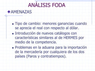 ANÁLISIS FODA
AMENAZAS
 Tipo de cambio: menores ganancias cuando
se aprecia el real con respecto al dólar.
 Introducción de nuevos catálogos con
características similares al de HERMES por
medio de la competencia.
 Problemas en la aduana para la importación
de la mercadería por cualquiera de los dos
países (Paros y contratiempos).
 