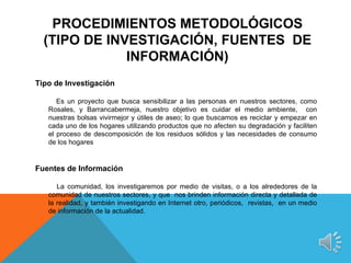 PROCEDIMIENTOS METODOLÓGICOS
  (TIPO DE INVESTIGACIÓN, FUENTES DE
              INFORMACIÓN)
Tipo de Investigación
 
      Es un proyecto que busca sensibilizar a las personas en nuestros sectores, como
   Rosales, y Barrancabermeja, nuestro objetivo es cuidar el medio ambiente, con
   nuestras bolsas vivirmejor y útiles de aseo; lo que buscamos es reciclar y empezar en
   cada uno de los hogares utilizando productos que no afecten su degradación y faciliten
   el proceso de descomposición de los residuos sólidos y las necesidades de consumo
   de los hogares


Fuentes de Información

      La comunidad, los investigaremos por medio de visitas, o a los alrededores de la
   comunidad de nuestros sectores, y que nos brinden información directa y detallada de
   la realidad, y también investigando en Internet otro, periódicos, revistas, en un medio
   de información de la actualidad.
 