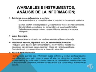(VARIABLES E INSTRUMENTOS,
         ANÁLISIS DE LA INFORMACIÓN)
 Opiniones acerca del producto o servicio.
         Busca sensibilizar a la comunidad sobre la importancia de consumir productos

           que nos aporten en la degradación y en contaminar menos al medio ambiente.
           Características generales de los consumidores o usuarios potenciales.
           Todas las personas que quieran comprar útiles de aseo de una manera
           inteligente.

 Lugar de compra.
   Personas que viven en el sector de rosales o aledaños y Barrancabermeja.
 Producción nacional, regional o local, de determinados productos
  Productos útiles de aseo como ambientadores, desinfectantes, Insecticidas,
  plaguicidas para combatir plagas, jabones y Bolsa útil y práctica ecológica.
  Cumpliendo así con una contribución al desarrollo sostenible.
 Análisis de la información.
    Es importante que toda esta información pueda definirse y concluir que los productos
   que utilizamos para vivir, como el agua, el aire, los alimentos la energía, sean
   aprovechados y poco afectados por cada unos de los consumidores, concientizando de
   la importancia de comprarlos; evitando consecuencias que con el tiempo acaban con el
   planeta.
 