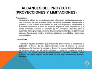 ALCANCES DEL PROYECTO
(PROYECCIONES Y LIMITACIONES)
Proyecciones
    Se indica la utilidad del proyecto servirá de información a todas las personas, lo
   que queremos es que se pueda haber un tipo de inversiones avalada por el
   gobierno, y que puedan tener interés, en este tipo de proyecto. Brindándole la
   suficiente importancia a evitar los impactos negativos sobre la población y el
   medio ambiente, Conocer y entender de los principales impactos para el
   desarrollo de los proyectos a la toma de decisiones orientando a la definición de
   acciones futuras para resolver problemas satisfacer necesidades y aprovechar
   oportunidades.

Limitaciones.

     Factores o aquellos elementos que dificultan las proyecciones, el aumento de la
    población, a través de los acontecimientos como el crimen, la guerra,
    desplazados, la violencia, la pobreza, y de que no conocemos las implicaciones
    de impacto humano en el medio ambiente no estamos preparados para lo
    económico, lo cultural, debemos aprovechar nuestra ubicación y nuestra cultura
    y social, para logar mejores aspiraciones para un mejor cuidado con el medio
    ambiente.
 
