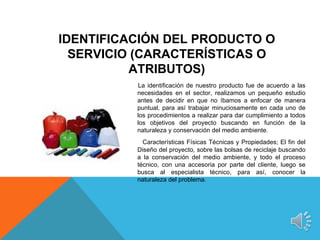 IDENTIFICACIÓN DEL PRODUCTO O
  SERVICIO (CARACTERÍSTICAS O
          ATRIBUTOS)
          La identificación de nuestro producto fue de acuerdo a las
          necesidades en el sector, realizamos un pequeño estudio
          antes de decidir en que no íbamos a enfocar de manera
          puntual, para así trabajar minuciosamente en cada uno de
          los procedimientos a realizar para dar cumplimiento a todos
          los objetivos del proyecto buscando en función de la
          naturaleza y conservación del medio ambiente.
            Características Físicas Técnicas y Propiedades; El fin del
          Diseño del proyecto, sobre las bolsas de reciclaje buscando
          a la conservación del medio ambiente, y todo el proceso
          técnico, con una accesoria por parte del cliente, luego se
          busca al especialista técnico, para así, conocer la
          naturaleza del problema.
 