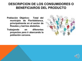 DESCRIPCION DE LOS CONSUMIDORES O
    BENEFICIAROS DEL PRODUCTO


Población Objetivo:    Total del
  municipio de Floridablanca,
  principalmente en el sector de
  Rosales y barrios aledaños.
Trabajando      en     diferentes
   proyectos para ir abarcando la
   población cercana.
 