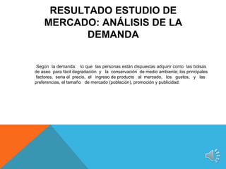 RESULTADO ESTUDIO DE
    MERCADO: ANÁLISIS DE LA
           DEMANDA


 Según la demanda: lo que las personas están dispuestas adquirir como las bolsas
de aseo para fácil degradación y la conservación de medio ambiente; los principales
 factores, seria el precio, el ingreso de producto al mercado, los gustos, y las
preferencias, el tamaño de mercado (población), promoción y publicidad.
 