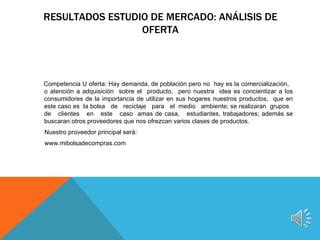RESULTADOS ESTUDIO DE MERCADO: ANÁLISIS DE
                 OFERTA



Competencia U oferta: Hay demanda, de población pero no hay es la comercialización,
o atención a adquisición sobre el producto, pero nuestra idea es concientizar a los
consumidores de la importancia de utilizar en sus hogares nuestros productos, que en
este caso es la bolsa de reciclaje para el medio ambiente; se realizaran grupos
de clientes en este caso amas de casa, estudiantes, trabajadores; además se
buscaran otros proveedores que nos ofrezcan varios clases de productos.
Nuestro proveedor principal será:
www.mibolsadecompras.com
 