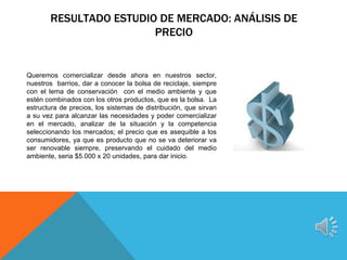 RESULTADO ESTUDIO DE MERCADO: ANÁLISIS DE
                        PRECIO


Queremos comercializar desde ahora en nuestros sector,
nuestros barrios, dar a conocer la bolsa de reciclaje, siempre
con el lema de conservación con el medio ambiente y que
estén combinados con los otros productos, que es la bolsa. La
estructura de precios, los sistemas de distribución, que sirvan
a su vez para alcanzar las necesidades y poder comercializar
en el mercado, analizar de la situación y la competencia
seleccionando los mercados; el precio que es asequible a los
consumidores, ya que es producto que no se va deteriorar va
ser renovable siempre, preservando el cuidado del medio
ambiente, seria $5.000 x 20 unidades, para dar inicio.
 