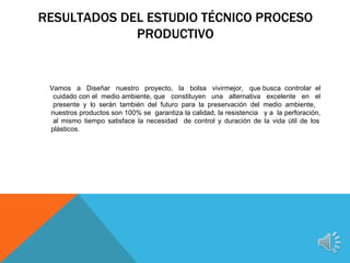 RESULTADOS DEL ESTUDIO TÉCNICO PROCESO
             PRODUCTIVO


 Vamos a Diseñar nuestro proyecto, la bolsa vivirmejor, que busca controlar el
  cuidado con el medio ambiente, que constituyen una alternativa excelente en el
  presente y lo serán también del futuro para la preservación del medio ambiente,
 nuestros productos son 100% se garantiza la calidad, la resistencia y a la perforación,
  al mismo tiempo satisface la necesidad de control y duración de la vida útil de los
 plásticos.
 