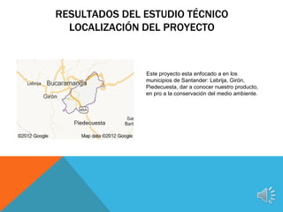 RESULTADOS DEL ESTUDIO TÉCNICO
  LOCALIZACIÓN DEL PROYECTO



               Este proyecto esta enfocado a en los
               municipios de Santander: Lebrija, Girón,
               Piedecuesta, dar a conocer nuestro producto,
               en pro a la conservación del medio ambiente.
 