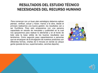RESULTADOS DEL ESTUDIO TÉCNICO
       NECESIDADES DEL RECURSO HUMANO


 Para comenzar con un buen plan estratégico debemos aplicar
planear, verificar, actuar y hacer; manos a la obra, desde el
principio realizamos una buena gestión, los resultados van a
ser fructíferos. Para esto empezamos con una persona
capacitada en estudio de mercadeo y publicidad en la cual
nos apoyaremos para realizar lo elemental y en el fondo de
todo esta la base sólida de los buenos resultados que
tendremos. Como segundo paso capacitaremos a personas
que se encarguen de la divulgación de nuestros productos con
diferentes formas, charlas de 5 minutos en donde se ubique
gente (parada de bus, supermercados, canchas deporte).
 