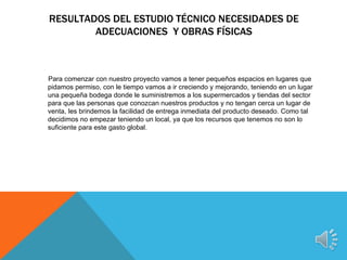 RESULTADOS DEL ESTUDIO TÉCNICO NECESIDADES DE
        ADECUACIONES Y OBRAS FÍSICAS



Para comenzar con nuestro proyecto vamos a tener pequeños espacios en lugares que
pidamos permiso, con le tiempo vamos a ir creciendo y mejorando, teniendo en un lugar
una pequeña bodega donde le suministremos a los supermercados y tiendas del sector
para que las personas que conozcan nuestros productos y no tengan cerca un lugar de
venta, les brindemos la facilidad de entrega inmediata del producto deseado. Como tal
decidimos no empezar teniendo un local, ya que los recursos que tenemos no son lo
suficiente para este gasto global.
 