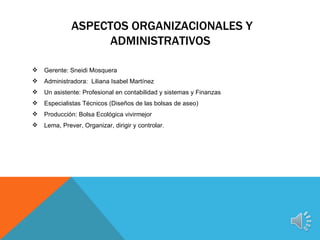 ASPECTOS ORGANIZACIONALES Y
                   ADMINISTRATIVOS

   Gerente: Sneidi Mosquera
   Administradora: Liliana Isabel Martínez
   Un asistente: Profesional en contabilidad y sistemas y Finanzas
   Especialistas Técnicos (Diseños de las bolsas de aseo)
   Producción: Bolsa Ecológica vivirmejor
   Lema, Prever, Organizar, dirigir y controlar.
 