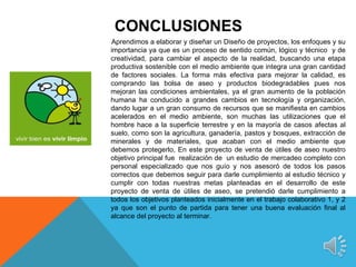 CONCLUSIONES
Aprendimos a elaborar y diseñar un Diseño de proyectos, los enfoques y su
importancia ya que es un proceso de sentido común, lógico y técnico y de
creatividad, para cambiar el aspecto de la realidad, buscando una etapa
productiva sostenible con el medio ambiente que integra una gran cantidad
de factores sociales. La forma más efectiva para mejorar la calidad, es
comprando las bolsa de aseo y productos biodegradables pues nos
mejoran las condiciones ambientales, ya el gran aumento de la población
humana ha conducido a grandes cambios en tecnología y organización,
dando lugar a un gran consumo de recursos que se manifiesta en cambios
acelerados en el medio ambiente, son muchas las utilizaciones que el
hombre hace a la superficie terrestre y en la mayoría de casos afectas al
suelo, como son la agricultura, ganadería, pastos y bosques, extracción de
minerales y de materiales, que acaban con el medio ambiente que
debemos protegerlo, En este proyecto de venta de útiles de aseo nuestro
objetivo principal fue realización de un estudio de mercadeo completo con
personal especializado que nos guío y nos asesoró de todos los pasos
correctos que debemos seguir para darle cumplimiento al estudio técnico y
cumplir con todas nuestras metas planteadas en el desarrollo de este
proyecto de venta de útiles de aseo, se pretendió darle cumplimiento a
todos los objetivos planteados inicialmente en el trabajo colaborativo 1, y 2
ya que son el punto de partida para tener una buena evaluación final al
alcance del proyecto al terminar.
 