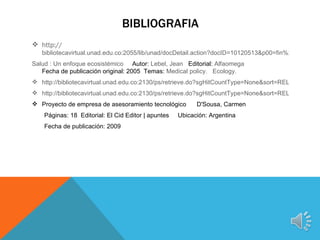 BIBLIOGRAFIA
 http://
   bibliotecavirtual.unad.edu.co:2055/lib/unad/docDetail.action?docID=10120513&p00=fin%20de%20un
Salud : Un enfoque ecosistémico Autor: Lebel, Jean Editorial: Alfaomega
   Fecha de publicación original: 2005 Temas: Medical policy. Ecology.
 http://bibliotecavirtual.unad.edu.co:2130/ps/retrieve.do?sgHitCountType=None&sort=RELEVANCE&i
 http://bibliotecavirtual.unad.edu.co:2130/ps/retrieve.do?sgHitCountType=None&sort=RELEVANCE&i
 Proyecto de empresa de asesoramiento tecnológico         D'Sousa, Carmen
    Páginas: 18 Editorial: El Cid Editor | apuntes   Ubicación: Argentina
    Fecha de publicación: 2009
 