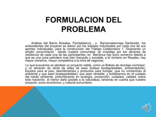 FORMULACION DEL
                 PROBLEMA
     Análisis del Barrio Rosales, Floridablanca , y Barrancabermeja Santander, los
antecedentes del proyecto se dieron por los trabajos individuales por cada una de sus
aportes individuales, para la construcción del Trabajo Colaborativo 1. Originando un
amplio conocimiento desde nuestra comunidad, se investigo por los sectores de
residencia de cada una de las participantes, en Barranca hay poco comercio debido a
que es una zona petrolera mas bien tranquilo y sociable, a lo contario en Rosales, hay
mayor comercio, mayor competitiva a la hora de negocios.
Lo que buscamos es plantear un proyecto viable, como un Bolsas de reciclaje vivirmejor,
y un almacén de venta de útiles de aseo (bolsas biodegradables, ambientadores,
líquidos para el piso, desinfectantes y productos para fumigar ,que no contaminen el
ambiente y que sean biodegradables); que sean rentable, y enfatizarnos en el cuidado
del medio ambiente, profundizando en ecología, prevención, cuidados, calidad; sobre
todo haciendo el menor daño posible a la naturaleza, teniendo en cuenta que nuestro
proyecto, socio económico, y cultural comunitario.
 