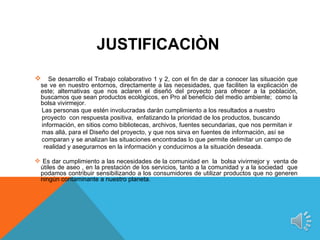 JUSTIFICACIÒN
 Se desarrollo el Trabajo colaborativo 1 y 2, con el fin de dar a conocer las situación que
  se ve en nuestro entornos, directamente a las necesidades, que faciliten la explicación de
  este; alternativas que nos aclaren el diseñó del proyecto para ofrecer a la población,
  buscamos que sean productos ecológicos, en Pro al beneficio del medio ambiente; como la
  bolsa vivirmejor.
  Las personas que estén involucradas darán cumplimiento a los resultados a nuestro
  proyecto con respuesta positiva, enfatizando la prioridad de los productos, buscando
  información, en sitios como bibliotecas, archivos, fuentes secundarias, que nos permitan ir
  mas allá, para el Diseño del proyecto, y que nos sirva en fuentes de información, así se
  comparan y se analizan las situaciones encontradas lo que permite delimitar un campo de
   realidad y asegurarnos en la información y conducirnos a la situación deseada.

 Es dar cumplimiento a las necesidades de la comunidad en la bolsa vivirmejor y venta de
 útiles de aseo , en la prestación de los servicios, tanto a la comunidad y a la sociedad que
 podamos contribuir sensibilizando a los consumidores de utilizar productos que no generen
 ningún contaminante a nuestro planeta.
 