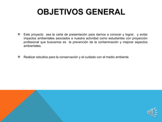 OBJETIVOS GENERAL

   Este proyecto sea la carta de presentación para darnos a conocer y lograr, y evitar
    impactos ambientales asociados a nuestra actividad como estudiantes con proyección
    profesional que buscamos es la prevención de la contaminación y mejorar aspectos
    ambientales.


   Realizar estudios para la conservación y el cuidado con el medio ambiente.
 