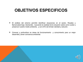 OBJETIVOS ESPECIFICOS

   El análisis del entorno permitió identificar situaciones en el sector, Rosales y
    Barrancabermeja -Santander, buscando la realidad de la situación sobre como cuidar y
    preservar nuestro medio ambiente, y con el fin de brindar claridad y solución.


   Conocer y profundizar en áreas de funcionamiento     y conocimiento para un mejor
    desarrollo y tener conciencia ambiental.
 