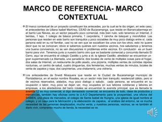 MARCO DE REFERENCIA- MARCO
       CONTEXTUAL
 El marco contextual de un proyecto constituyen los antecedes, por la cual se le dio origen, en este caso,
  el antecedentes de Liliana Isabel Martínez, CEAD de Bucaramanga, que reside en Barrancabermeja en
  el barrio Las Nieves, es un sector pequeño poco comercial, más bien nulo; solo tenemos un Internet, 2
  tiendas, 1 tejo, 1 colegio de básica primaria, 1 carpintería, 1 cancha de básquet y microfútbol. Las
  personas que residen en este barrio son tranquilos y poco sociables de muy poco dialogo entre sí, cada
  persona está en su rol familiar, casi no se ven que se socialicen los unos con los otros; esto no quiere
  decir que no se conozcan, obvio si sabemos quiénes son nuestros vecinos, nos saludamos y tenemos
  una buena convivencia, no se ven discusiones ni problemas entre vecinos. En conclusión es un buen
  barrio para vivir. Tenemos junto a nuestro barrio otro que es bastante comercial y concurrido llamado El
  Cerro, aquí se encuentra el colegio Castillo y junto a el, la Iglesia Castillo; alrededor se encuentran un
  gran supermercado La Alameda, una panadería, dos locales de venta de múltiples cosas para el hogar,
  dos salas de Internet, un restaurante de pollo asado, una pizzería, múltiples ventas de comidas rápidas
  nocturnas, un centro de salud, cuatro droguerías, dos ferreterías, muchas ventas de minutos, locales de
  venta de zapatos y ropa, dos carpinterías, una chatarrería, una vidriería.

 Los antecedentes de Sneidi Mosquera que reside en la Ciudad de Bucaramanga municipio de
  Floridablanca, en el sector nombre Rosales, es un sector más bien tranquilo, residencial cálido, pero si
  de vecinos reservados, aislados, muy poco dialogo o saludo, cada persona, se encuentra en su
  ocupación o labor, muy poco se dejan ver, muy ocupados en sus labores cotidianas y labores en
  empresas, a los alrededores del bario rosales se encuentran la avenida principal, que es llamada la
  avenida 12 es muy comercial, si digo demasiado comercial, se encuentra de todo, clase de productos y
  mercancías, también hay oficinas como la U.A.O Departamento para la prosperidad, una oficina del
  SISBEN, una plaza de mercados, el colegio de Santa Isabel de Hungría, una iglesia de igual nombre al
  colegio, y un casa para la fabricación y la elaboración de zapatos, el análisis del entorno, se ve mucha
  necesidad de las personas desplazados, mucha venta, y nuestras personas, vecinos, se ve también el
  diario vivir, comprando mucho de tienda, la necesidad se ve.
 