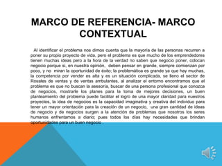 MARCO DE REFERENCIA- MARCO
       CONTEXTUAL
  Al identificar el problema nos dimos cuenta que la mayoría de las personas recurren a
poner su propio proyecto de vida, pero el problema es que mucho de los emprendedores
tienen muchas ideas pero a la hora de la verdad no saben que negocio poner, colocan
negocio porque si, en nuestra opinión, deben pensar en grande, siempre comienzan por
poco, y no miran la oportunidad de éxito; la problemática es grande ya que hay muchas,
la competencia por vender es alta y es un situación complicada, se lleno el sector de
Rosales de ventas y de ventas ambulantes, al analizar el entorno encontramos que el
problema es que no buscan la asesoría, buscar de una persona profesional que conozca
de negocios, mostrarle los planes para la toma de mejores decisiones, un buen
planteamiento del problema puede facilitar el logro de una mayor claridad para nuestros
proyectos, la idea de negocios es la capacidad imaginativa y creativa del individuo para
tener un mayor orientación para la creación de un negocio, una gran cantidad de ideas
de negocio y de negocios surgen a la atención de problemas que nosotros los seres
humanos enfrentamos a diario; pues todos los días hay necesidades que brindan
oportunidades para un buen negocio .
 