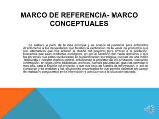 MARCO DE REFERENCIA- MARCO
      CONCEPTUALES

    Se elabora a partir de la idea principal y se analiza el problema para enfocarlos
directamente a las necesidades que faciliten la explicación de la venta de productos que
son alternativas que nos aclaran el diseñó del proyecto para ofrecer a la población,
buscamos que sean productos ecológicos, en pro al beneficio del medio ambiente y que
las personas que estén involucradas en la planificación estratégica, puedan dar una mejor
 respuesta a nuestro objetivo central, enfatizando la prioridad de los productos, buscando
información, en sitios como bibliotecas, archivos, fuentes secundarias, que nos permitan ir
mas allá, para el Diseño del proyecto, y que nos sirva en fuentes de información, y así se
comparan y se analizan y las situaciones encontradas lo que permite delimitar un campo
de realidad y asegurarnos en la información y conducirnos a la situación deseada.
 