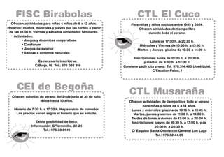 FISC Birabolas                                                      CTL El Cuco
  Ofrecen actividades para niñas y niños de 6 a 12 años.             Para niñas y niños nacidos entre 1995 y 2004.
Horarios: martes, miércoles y jueves por las tardes a partir             Ofrecen actividades de tiempo libre
 de las 18:00 h. Viernes y sábados actividades familiares.                      durante todo el verano.
    Actividades:
         • Juegos y dinámicas cooperativas                                      Lunes de 17:30 h. a 20:30 h.
         • Cineforum                                                      Miércoles y Viernes de 10:30 h. a 13:30 h.
         • Juegos de exterior                                            Martes y Jueves piscina de 10:30 a 14:00 h.
         • Salidas a entornos naturales
                                                                      Inscripciones: lunes de 19:00 h. a 20:30 h.
                   Es necesario inscribirse:                                 y martes de 9:30 h. a 12:00 h.
                 C/Borja, 16. Tel.: 976 088 919                 Conviene pedir cita previa: Tel. 976.314.485 (José Luis).
                                                                                  C/Escultor Palao, 1




      CEI de Begoña                                                CTL Musaraña
   Ofrecen colonias de verano del 21 de junio al 30 de julio.
                    Niños hasta 10 años.                           Ofrecen actividades de tiempo libre todo el verano
                                                                           para niñas y niños de 6 a 14 años.
    Horario de 7:30 h. a 17:30 h. Hay servicio de comedor.          Lunes y miércoles: piscina de 10:15 h. a 13:45 h.
     Los precios varían según el horario que se solicite.            Martes, jueves y viernes de 11:00 h. a 13:00 h.
                                                                    Tardes de lunes a viernes de 17:00 h. a 20:00 h.
                  Existe posibilidad de beca.                       Inscripciones: jueves de 16:30 h. a 17:00 h. y de
               Información: C/Terminillo, 22-24                                    20:00 h. a 20:30 h.
                       Tel.: 976.33.81.19                           C/ Esquina Santa Orosia con General Lon Laga
                                                                                    Tel.: 976.32.44.05
 