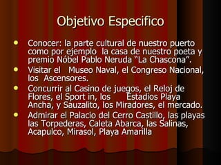 Objetivo Especifico
   Conocer: la parte cultural de nuestro puerto
    como por ejemplo la casa de nuestro poeta y
    premio Nóbel Pablo Neruda “La Chascona”.
   Visitar el Museo Naval, el Congreso Nacional,
    los Ascensores.
   Concurrir al Casino de juegos, el Reloj de
    Flores, el Sport in, los   Estadios Playa
    Ancha, y Sauzalito, los Miradores, el mercado.
   Admirar el Palacio del Cerro Castillo, las playas
    las Torpederas, Caleta Abarca, las Salinas,
    Acapulco, Mirasol, Playa Amarilla
 