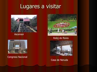 Lugares a visitar



     Ascensor
                       Reloj de flores




Congreso Nacional
                      Casa de Neruda
 