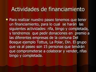 Actividades de financiamiento
   Para realizar nuestro paseo tenemos que tener
    un financiamiento, para lo cual se harán las
    siguientes actividades: rifa, bingo y completada,
    y tendremos que pedir donaciones en premio a
    las diferentes empresas de la comuna Del
    Bosque ejemplo Tottus, La Polar, Din. El grupo
    que va al paseo son 15 personas que tendrán
    que comprometerse a colaborar y vender, rifas
    bingo y completada.
 