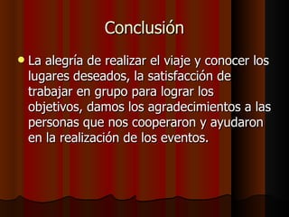 Conclusión
   La alegría de realizar el viaje y conocer los
    lugares deseados, la satisfacción de
    trabajar en grupo para lograr los
    objetivos, damos los agradecimientos a las
    personas que nos cooperaron y ayudaron
    en la realización de los eventos.
 