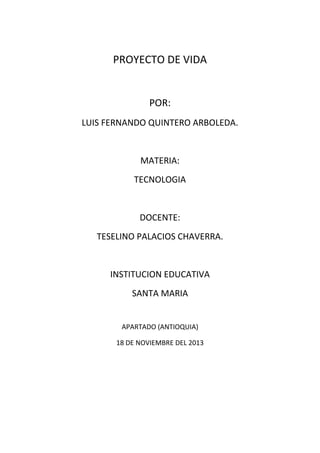 PROYECTO DE VIDA

POR:
LUIS FERNANDO QUINTERO ARBOLEDA.

MATERIA:
TECNOLOGIA

DOCENTE:
TESELINO PALACIOS CHAVERRA.

INSTITUCION EDUCATIVA
SANTA MARIA

APARTADO (ANTIOQUIA)
18 DE NOVIEMBRE DEL 2013

 