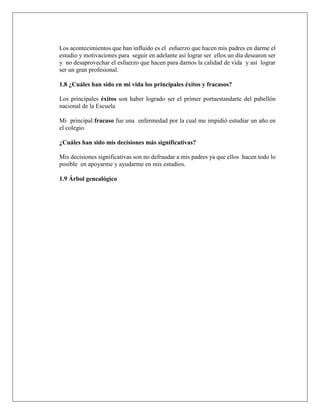 Los acontecimientos que han influido es el esfuerzo que hacen mis padres en darme el
estudio y motivaciones para seguir en adelante así lograr ser ellos un día desearon ser
y no desaprovechar el esfuerzo que hacen para darnos la calidad de vida y así lograr
ser un gran profesional.
1.8 ¿Cuáles han sido en mi vida los principales éxitos y fracasos?
Los principales éxitos son haber logrado ser el primer portaestandarte del pabellón
nacional de la Escuela
Mi principal fracaso fue una enfermedad por la cual me impidió estudiar un año en
el colegio.
¿Cuáles han sido mis decisiones más significativas?
Mis decisiones significativas son no defraudar a mis padres ya que ellos hacen todo lo
posible en apoyarme y ayudarme en mis estudios.
1.9 Árbol genealógico
 