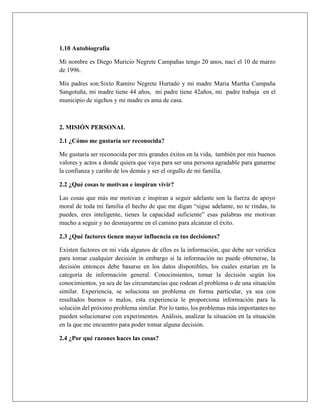 1.10 Autobiografía
Mi nombre es Diego Muricio Negrete Campañas tengo 20 anos, nací el 10 de marzo
de 1996.
Mis padres son:Sixto Ramiro Negrete Hurtado y mi madre Maria Martha Campaña
Sangotuña, mi madre tiene 44 años, mi padre tiene 42años, mi padre trabaja en el
municipio de sigchos y mi madre es ama de casa.
2. MISIÓN PERSONAL
2.1 ¿Cómo me gustaría ser reconocida?
Me gustaría ser reconocida por mis grandes éxitos en la vida, también por mis buenos
valores y actos a donde quiera que vaya para ser una persona agradable para ganarme
la confianza y cariño de los demás y ser el orgullo de mi familia.
2.2 ¿Qué cosas te motivan e inspiran vivir?
Las cosas que más me motivan e inspiran a seguir adelante son la fuerza de apoyo
moral de toda mi familia el hecho de que me digan “sigue adelante, no te rindas, tu
puedes, eres inteligente, tienes la capacidad suficiente” esas palabras me motivan
mucho a seguir y no desmayarme en el camino para alcanzar el éxito.
2.3 ¿Qué factores tienen mayor influencia en tus decisiones?
Existen factores en mi vida algunos de ellos es la información, que debe ser verídica
para tomar cualquier decisión in embargo si la información no puede obtenerse, la
decisión entonces debe basarse en los datos disponibles, los cuales estarían en la
categoría de información general. Conocimientos, tomar la decisión según los
conocimientos, ya sea de las circunstancias que rodean el problema o de una situación
similar. Experiencia, se soluciona un problema en forma particular, ya sea con
resultados buenos o malos, esta experiencia le proporciona información para la
solución del próximo problema similar. Por lo tanto, los problemas más importantes no
pueden solucionarse con experimentos. Análisis, analizar la situación en la situación
en la que me encuentro para poder tomar alguna decisión.
2.4 ¿Por qué razones haces las cosas?
 