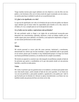 Tengo muchas razones para seguir adelante con mis objetivos y uno de ellos son mis
padres y mis hermanos ellos son mi única razón de seguir avanzando con mis metas y
no caerme para hacer realidad el sueño de ser un profesional más.
2.5 ¿Qué te da significado a tu vida?
Lo que me da significado a mi vida es la fortaleza de que un día mis padres me dijeron
sigue adelante que tú tienes todas las capacidades para triunfar en la vida, nunca lo
olvidare y lo voy a cumplir para no ser la decepción de nadie.
2.6 ¿Cuáles son tus sueños y aspiraciones más profundas?
Mi más profundo sueño es llegar a ser algún día un profecional reconocida para
demostrar mis conocimientos, aptitudes, destrezas y tener un trabajo estable con un
sueldo seguro para sacar adelante a mi familia y una aspiración importante es llegar a
ser una master profesional en todo sentido.
2.7
Misión
Mi misión personal es crecer cada día como persona, intelectual y moralmente,
demostrando los valores que me han enseñado y seguir estudiando todo lo que pueda
en mi carrera, pienso que el estudiar es muy fundamental porque a lo largo nos traerá
una buena posibilidad económica y la satisfacción de cumplir necesidades.
Mi misión en especial es construir una vida tranquila sin problemas estando al lado de
las personas que quiero y ayudándolas en lo que más pueda siendo así una persona
humilde y sencilla en todas partes.
Visión
Mi visión, lo primero que me gustaría tener es la madurez y la fuerza para poder tener
una vida mucho mejor, sueño estando al lado de mis seres queridos. A un futuro me
veo con una profesión y, para poder ayudarle y agradecerle a mis padres por todo lo
que ha hecho por mi durante mi vida por su apoyo incondicional, a un futuro me veo
también siendo una persona de bien con éxitos en la vida.
 