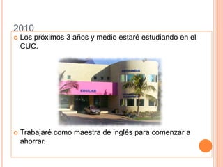 2010Los próximos 3 años y medio estaré estudiando en el CUC.Trabajaré como maestra de inglés para comenzar a ahorrar.