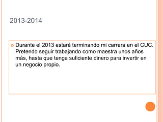 2013-2014Durante el 2013 estaré terminando mi carrera en el CUC. Pretendo seguir trabajando como maestra unos años más, hasta que tenga suficiente dinero para invertir en un negocio propio.