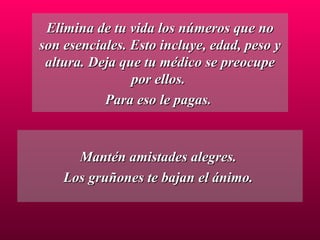 Elimina de tu vida los números que no son esenciales. Esto incluye, edad, peso y altura. Deja que tu médico se preocupe por ellos.  Para eso le pagas.  Mantén amistades alegres.  Los gruñones te bajan el ánimo.  