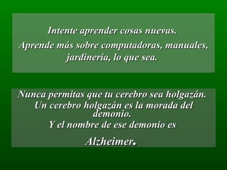 Intente aprender cosas nuevas.  Aprende más sobre computadoras, manuales, jardinería, lo que sea.  Nunca permitas que tu cerebro sea holgazán.  Un cerebro holgazán es la morada del demonio.  Y el nombre de ese demonio es  Alzheimer .  