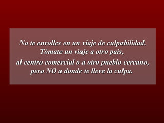 No te enrolles en un viaje de culpabilidad. Tómate un viaje a otro país,  al centro comercial o a otro pueblo cercano, pero NO a donde te lleve la culpa.  