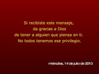 Si recibiste este mensaje,  da gracias a Dios de tener a alguien que piensa en ti.  No todos tenemos ese privilegio. miércoles, 14 de julio de 2010 