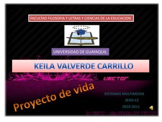 FACULTAD FILOSOFIA Y LETRAS Y CIENCIAS DE LA EDUCACION UNIVERSIDAD DE GUAYAQUIL    KEILA VALVERDE CARRILLO Proyecto de vida SISTEMAS MULTIMEDIA 3ERO C2 2010-2011 