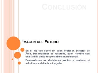 CONCLUSIÓN



IMAGEN DEL FUTURO

 En si me veo como un buen Profesor, Director de
 Área, Desarrollador de recursos, buen hombre con
 una familia unida responsable sin problemas.
 Desarrollarme con decisiones propias y mantener mi
 salud hasta el dia de mi legado.
 