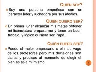 QUIÉN SOY?
 Soy   una persona empeñosa con un
  carácter líder y luchadora por sus ideales.
                       QUIÉN QUIERO SER?
 En primer lugar alcanzar mis metas obtener
 mi licenciatura prepararme y tener un buen
 trabajo, y lógico quisiera ser Papá.

                        QUIÉN PUEDO SER?
 Puedo el mejor empresario o el mas vago
 de los profesores pero mis decisiones son
 claras y precisas al momento de elegir el
 bien as asia mi mismo
 
