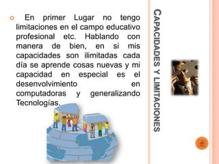 CAPACIDADES Y LIMITACIONES
      En primer Lugar no tengo
    limitaciones en el campo educativo
    profesional etc. Hablando con
    manera de bien, en si mis
    capacidades son ilimitadas cada
    día se aprende cosas nuevas y mi
    capacidad en especial es el
    desenvolvimiento                en
    computadoras y generalizando
    Tecnologías.
 