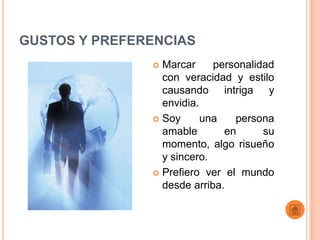GUSTOS Y PREFERENCIAS
                Marcar     personalidad
                 con veracidad y estilo
                 causando intriga y
                 envidia.
                Soy      una   persona
                 amable       en      su
                 momento, algo risueño
                 y sincero.
                Prefiero ver el mundo
                 desde arriba.
 