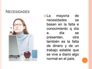 NECESIDADES
               La   mayoría      de
               necesidades        se
               basan en la falta e
               conocimiento q día
               a       día        se
               presentan,       otra
               también es la falta
               de dinero y de un
               trabajo estable que
               se vive a diario algo
               normal en el país.
 