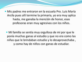  Mis padres me entraron en la escuela Pro. Luis María
Arcila pues allí termine la primaria, yo era muy aplica
hasta, me ganaba la mención de honor, esas
profesoras eran muy agresivas con los niños.
 Mi familia se sentía muy orgullosa de mi por que le
ponía muchas ganas al estudio y que no era como las
niñas que le brindaban estudio y lo desaprovechaba ,
y como hay de niños con ganas de estudiar.
 