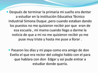  Después de terminar la primaria mi sueño era dentar
a estudiar en la institución Educativa Técnico
Industrial Simona Duque ,pero cuando estaban dando
los puestos no me quisieron recibir por que eran de
esa escuela , mi mama cuando llego a darme la
noticia de que a mi no me quisieron recibir yo me
puse muy triste y hasta me puse a llorar .
 Pasaron los días y mi papa como era amigo de don
Evelio el que era rector del colegio hablo con el para
que hablara con don Edgar y así pude entrar a
estudiar donde quería.
 