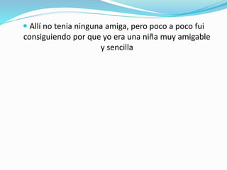  Allí no tenia ninguna amiga, pero poco a poco fui
consiguiendo por que yo era una niña muy amigable
y sencilla
 