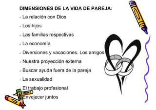 DIMENSIONES DE LA VIDA DE PAREJA:
 La relación con Dios
 Los hijos
 Las familias respectivas
 La economía
 Diversiones y vacaciones. Los amigos
 Nuestra proyección externa
 Buscar ayuda fuera de la pareja
 La sexualidad
 El trabajo profesional
 Envejecer juntos
 